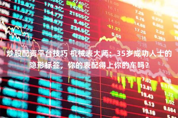 炒股配资平台技巧 机械表大师：35岁成功人士的隐形标签，你的表配得上你的车吗？