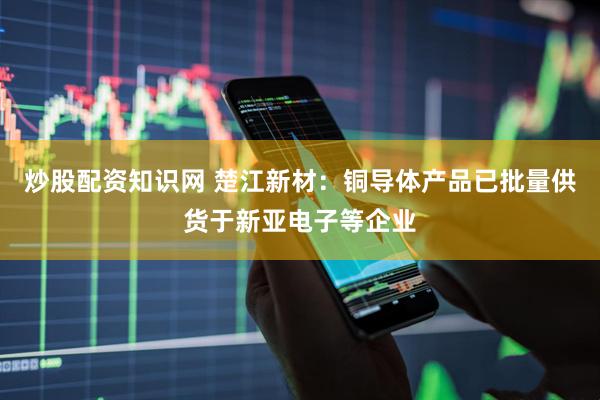 炒股配资知识网 楚江新材：铜导体产品已批量供货于新亚电子等企业