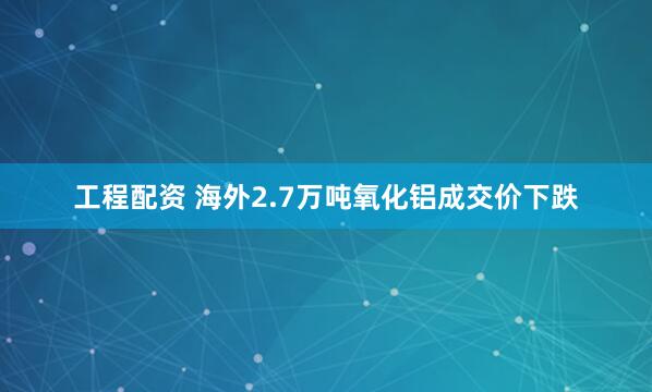 工程配资 海外2.7万吨氧化铝成交价下跌