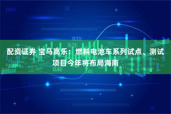 配资证券 宝马高乐：燃料电池车系列试点、测试项目今年将布局海南