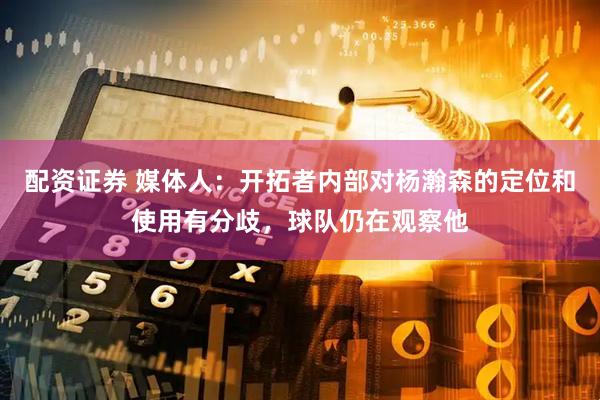 配资证券 媒体人：开拓者内部对杨瀚森的定位和使用有分歧，球队仍在观察他
