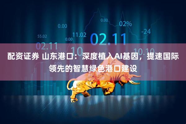 配资证券 山东港口：深度植入AI基因，提速国际领先的智慧绿色港口建设
