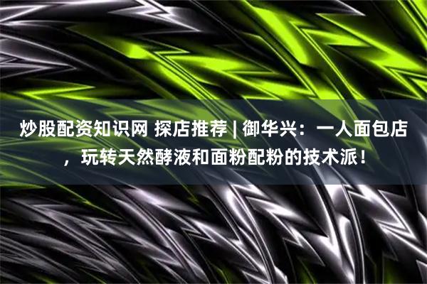 炒股配资知识网 探店推荐 | 御华兴：一人面包店，玩转天然酵液和面粉配粉的技术派！