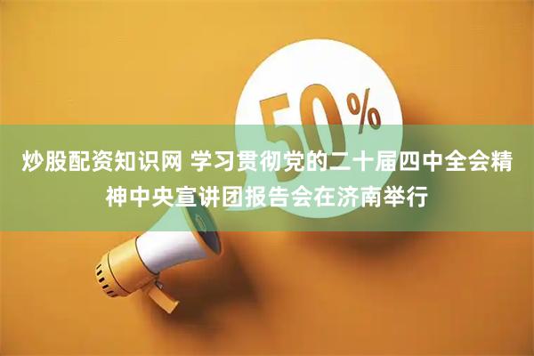 炒股配资知识网 学习贯彻党的二十届四中全会精神中央宣讲团报告会在济南举行