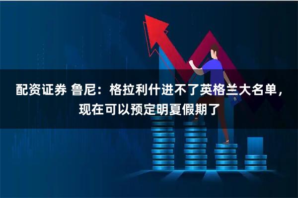 配资证券 鲁尼：格拉利什进不了英格兰大名单，现在可以预定明夏假期了