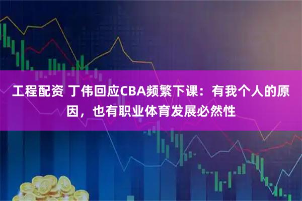 工程配资 丁伟回应CBA频繁下课：有我个人的原因，也有职业体育发展必然性
