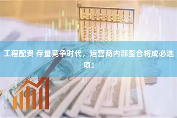 工程配资 存量竞争时代，运营商内部整合将成必选项！