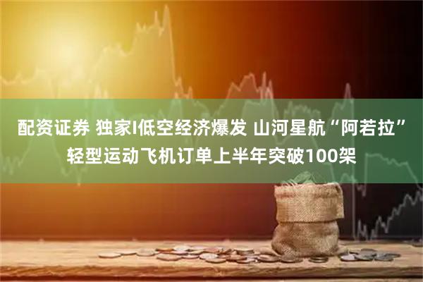 配资证券 独家I低空经济爆发 山河星航“阿若拉”轻型运动飞机订单上半年突破100架