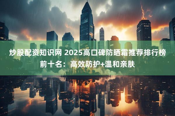 炒股配资知识网 2025高口碑防晒霜推荐排行榜前十名：高效防护+温和亲肤