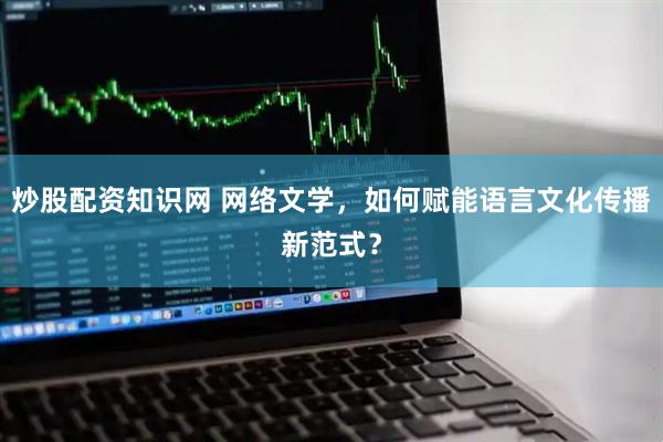 炒股配资知识网 网络文学，如何赋能语言文化传播新范式？