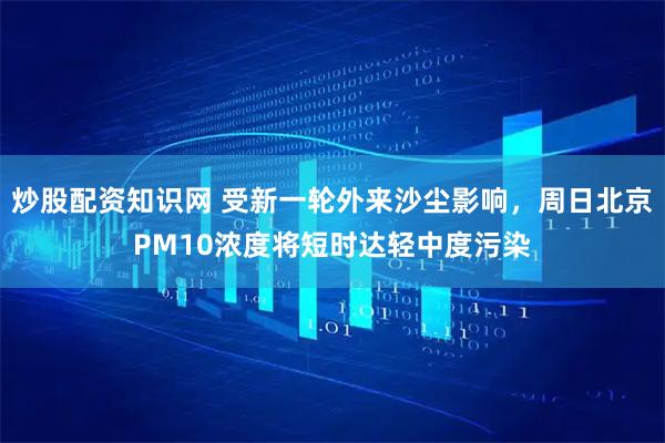 炒股配资知识网 受新一轮外来沙尘影响，周日北京PM10浓度将短时达轻中度污染