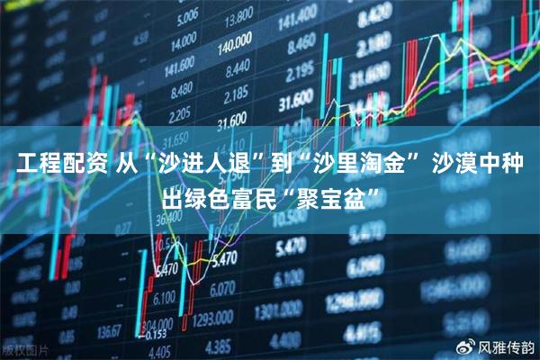 工程配资 从“沙进人退”到“沙里淘金” 沙漠中种出绿色富民“聚宝盆”