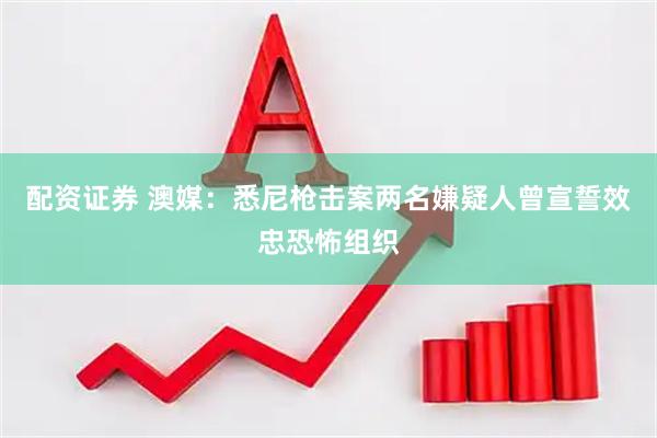 配资证券 澳媒：悉尼枪击案两名嫌疑人曾宣誓效忠恐怖组织