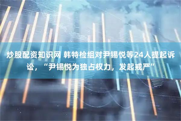 炒股配资知识网 韩特检组对尹锡悦等24人提起诉讼，“尹锡悦为独占权力，发起戒严”