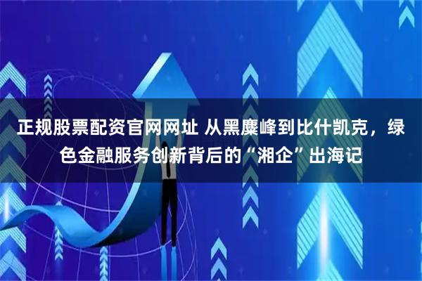 正规股票配资官网网址 从黑麋峰到比什凯克，绿色金融服务创新背后的“湘企”出海记