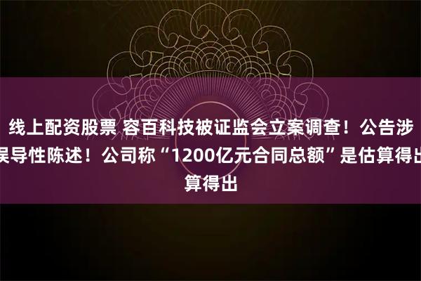 线上配资股票 容百科技被证监会立案调查！公告涉误导性陈述！公司称“1200亿元合同总额”是估算得出