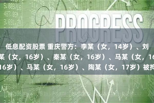 低息配资股票 重庆警方：李某（女，14岁）、刘某（女，15岁）、谭某（女，16岁）、秦某（女，16岁）、马某（女，16岁）、陶某（女，17岁）被拘留