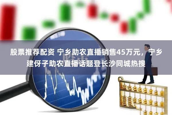 股票推荐配资 宁乡助农直播销售45万元，宁乡建伢子助农直播话题登长沙同城热搜
