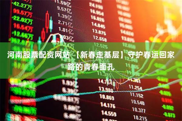 河南股票配资网站 【新春走基层】守护春运回家路的青春面孔