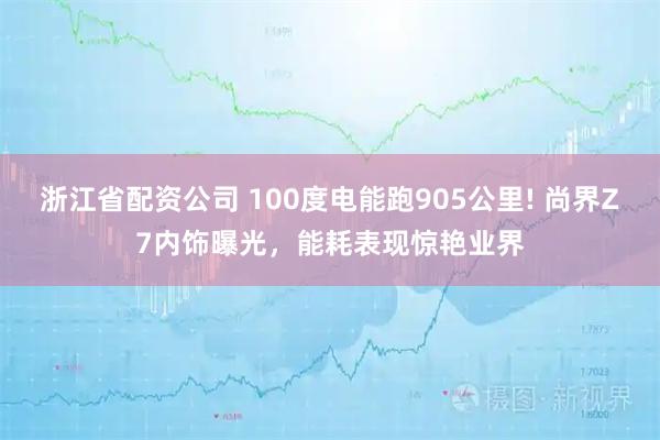 浙江省配资公司 100度电能跑905公里! 尚界Z7内饰曝光，能耗表现惊艳业界
