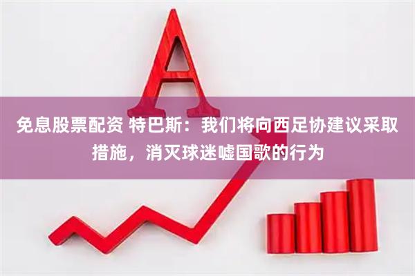 免息股票配资 特巴斯：我们将向西足协建议采取措施，消灭球迷嘘国歌的行为