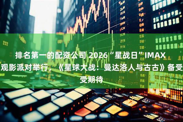 排名第一的配资公司 2026“星战日”IMAX 特别观影派对举行，《星球大战：曼达洛人与古古》备受期待