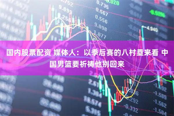 国内股票配资 媒体人：以季后赛的八村塁来看 中国男篮要祈祷他别回来