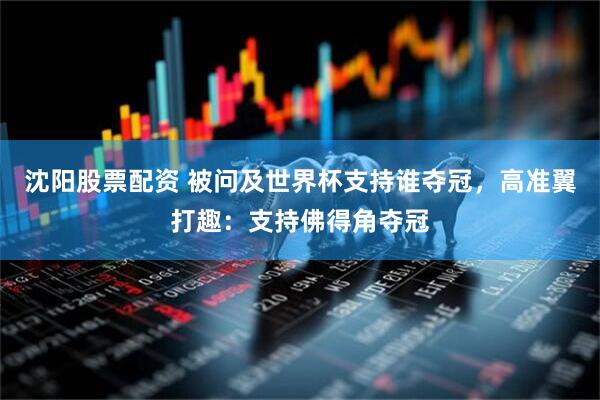 沈阳股票配资 被问及世界杯支持谁夺冠，高准翼打趣：支持佛得角夺冠