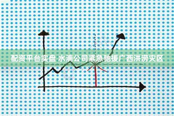 配资平台实盘 水滴公司紧急驰援广西洪涝灾区
