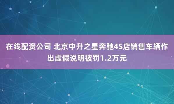 在线配资公司 北京中升之星奔驰4S店销售车辆作出虚假说明被罚1.2万元