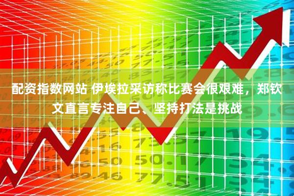 配资指数网站 伊埃拉采访称比赛会很艰难，郑钦文直言专注自己、坚持打法是挑战