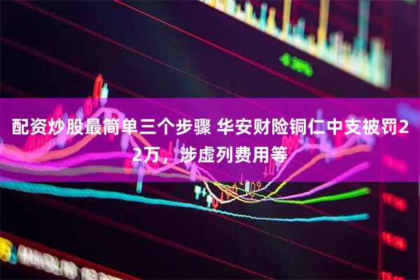 配资炒股最简单三个步骤 华安财险铜仁中支被罚22万，涉虚列费用等