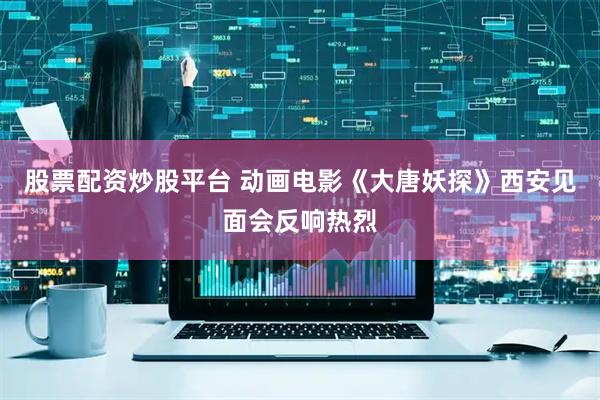 股票配资炒股平台 动画电影《大唐妖探》西安见面会反响热烈