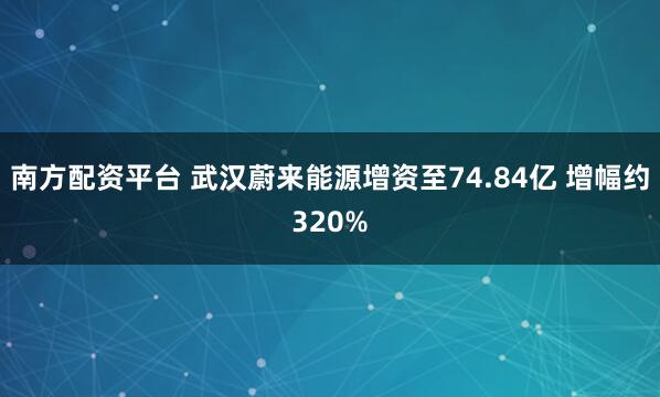 南方配资平台 武汉蔚来能源增资至74.84亿 增幅约320%